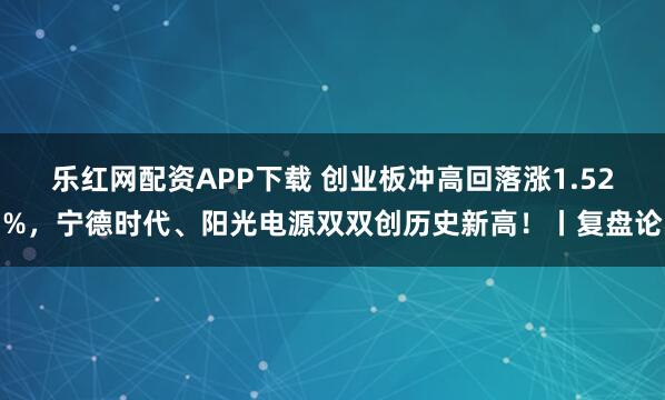 乐红网配资APP下载 创业板冲高回落涨1.52%，宁德时代、阳光电源双双创历史新高！丨复盘论