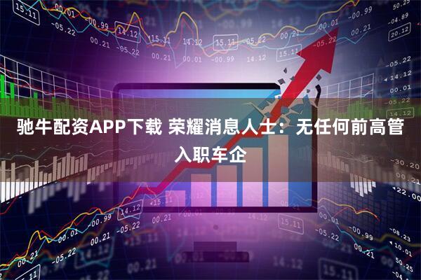 驰牛配资APP下载 荣耀消息人士：无任何前高管入职车企