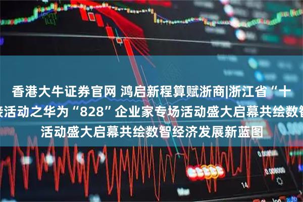 香港大牛证券官网 鸿启新程算赋浙商|浙江省“十链百场万企”对接活动之华为“828”企业家专场活动盛大启幕共绘数智经济发展新蓝图
