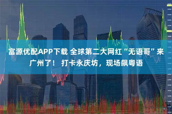 富源优配APP下载 全球第二大网红“无语哥”来广州了！ 打卡永庆坊，现场飙粤语