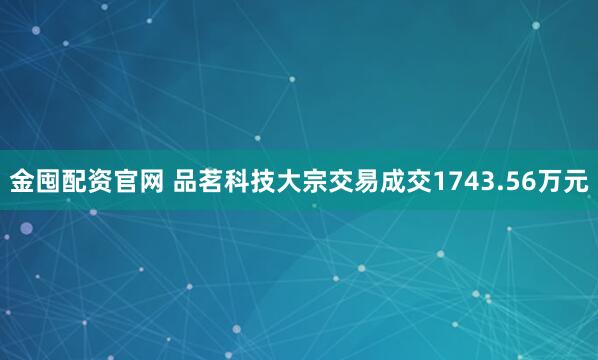 金囤配资官网 品茗科技大宗交易成交1743.56万元