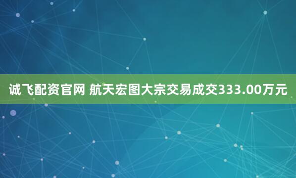 诚飞配资官网 航天宏图大宗交易成交333.00万元