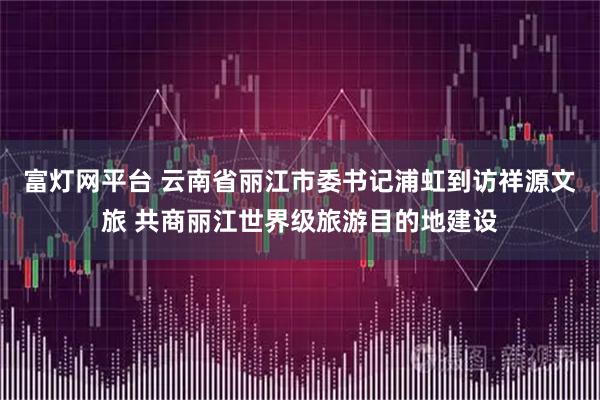 富灯网平台 云南省丽江市委书记浦虹到访祥源文旅 共商丽江世界级旅游目的地建设