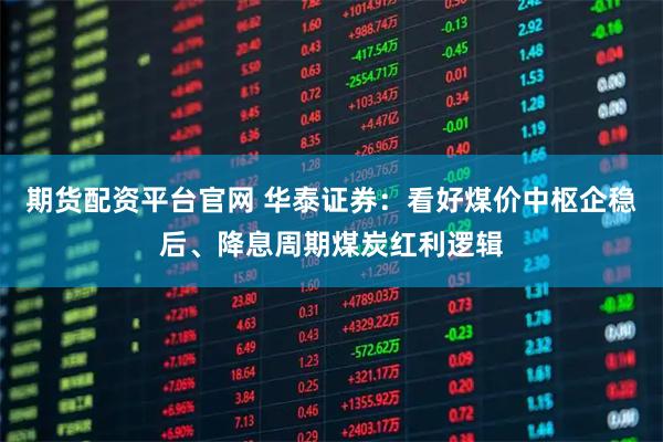 期货配资平台官网 华泰证券：看好煤价中枢企稳后、降息周期煤炭红利逻辑