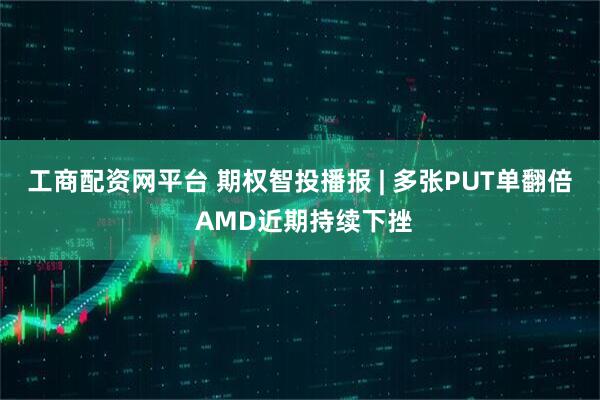 工商配资网平台 期权智投播报 | 多张PUT单翻倍 AMD近期持续下挫