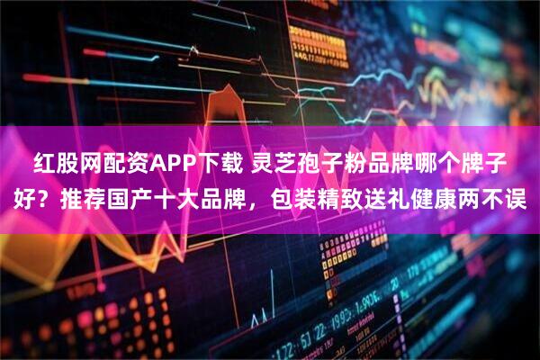 红股网配资APP下载 灵芝孢子粉品牌哪个牌子好？推荐国产十大品牌，包装精致送礼健康两不误