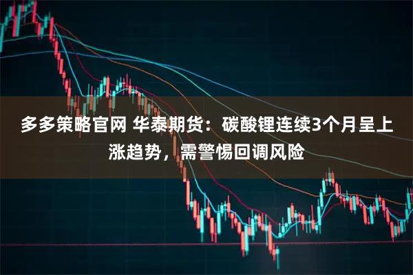 多多策略官网 华泰期货：碳酸锂连续3个月呈上涨趋势，需警惕回调风险