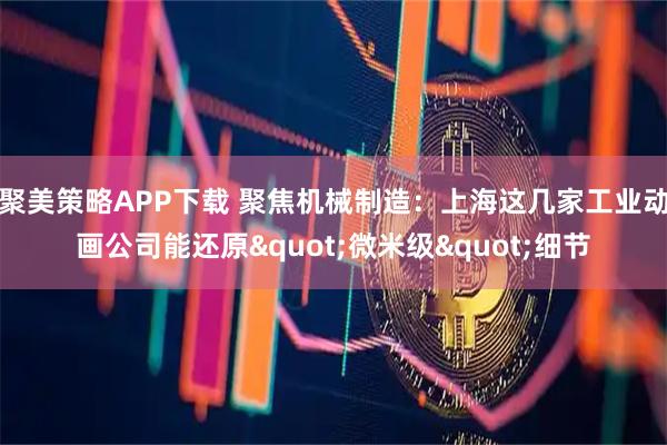 聚美策略APP下载 聚焦机械制造：上海这几家工业动画公司能还原"微米级"细节