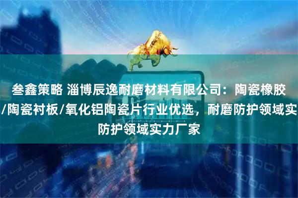 叁鑫策略 淄博辰逸耐磨材料有限公司:陶瓷橡胶复合板/陶瓷衬板/氧化铝陶瓷片行业优选,耐磨防护领域实力厂家