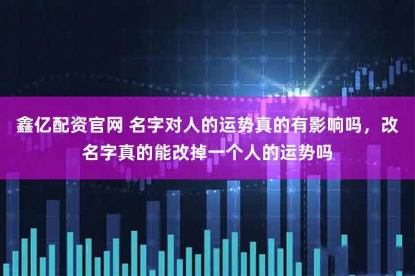 鑫亿配资官网 名字对人的运势真的有影响吗，改名字真的能改掉一个人的运势吗