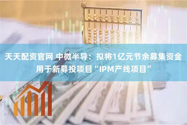 天天配资官网 中微半导：拟将1亿元节余募集资金用于新募投项目“IPM产线项目”