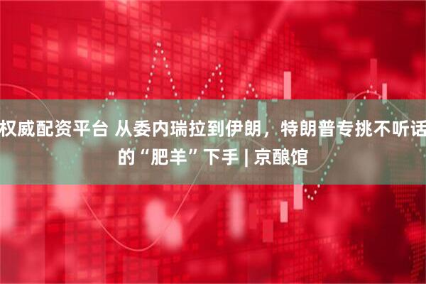 权威配资平台 从委内瑞拉到伊朗，特朗普专挑不听话的“肥羊”下手 | 京酿馆