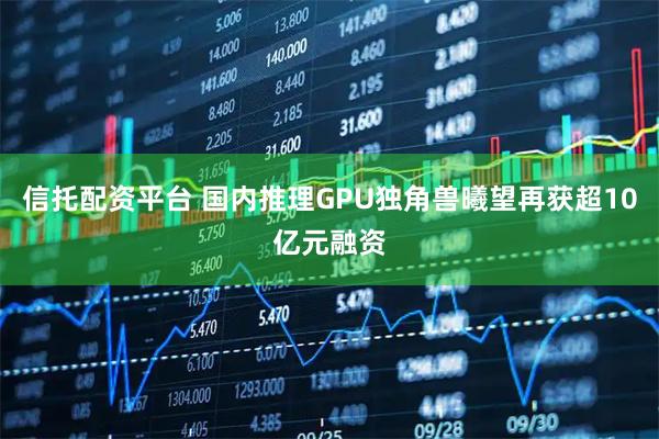 信托配资平台 国内推理GPU独角兽曦望再获超10亿元融资